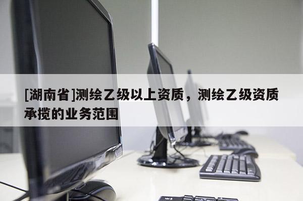 [湖南省]測(cè)繪乙級(jí)以上資質(zhì)，測(cè)繪乙級(jí)資質(zhì)承攬的業(yè)務(wù)范圍