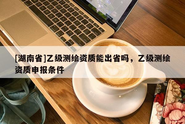 [湖南省]乙級測繪資質(zhì)能出省嗎，乙級測繪資質(zhì)申報條件