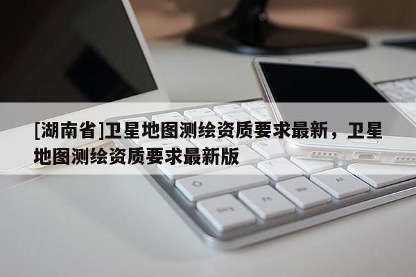 [湖南省]衛星地圖測繪資質要求最新，衛星地圖測繪資質要求最新版