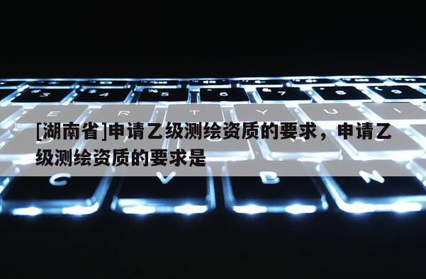 [湖南省]申請乙級測繪資質的要求，申請乙級測繪資質的要求是