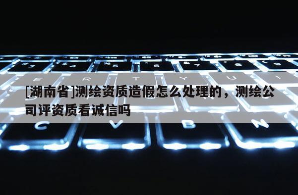 [湖南省]測繪資質造假怎么處理的，測繪公司評資質看誠信嗎