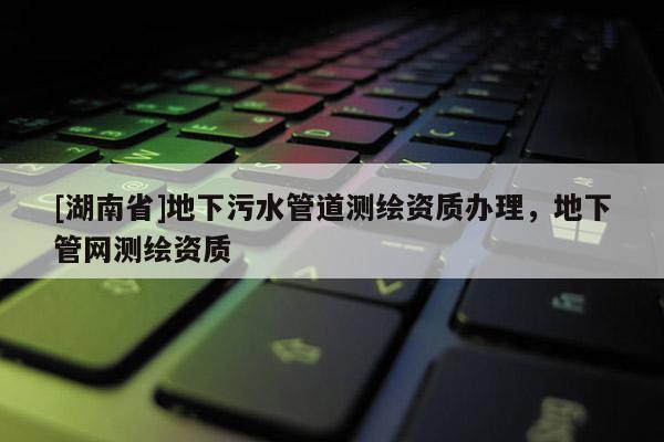 [湖南省]地下污水管道測繪資質辦理，地下管網測繪資質