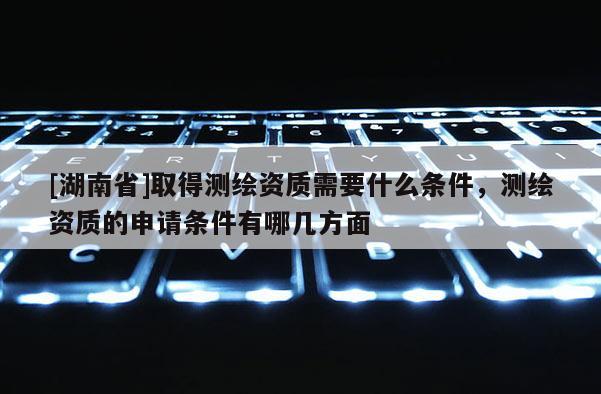 [湖南省]取得測繪資質需要什么條件，測繪資質的申請條件有哪幾方面