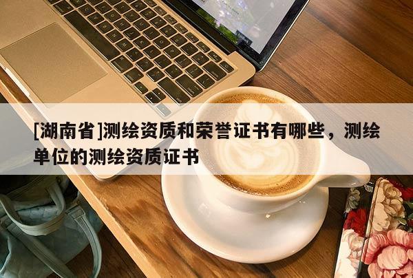 [湖南省]測繪資質和榮譽證書有哪些，測繪單位的測繪資質證書