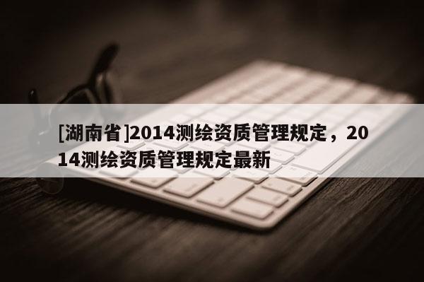 [湖南省]2014測繪資質(zhì)管理規(guī)定，2014測繪資質(zhì)管理規(guī)定最新