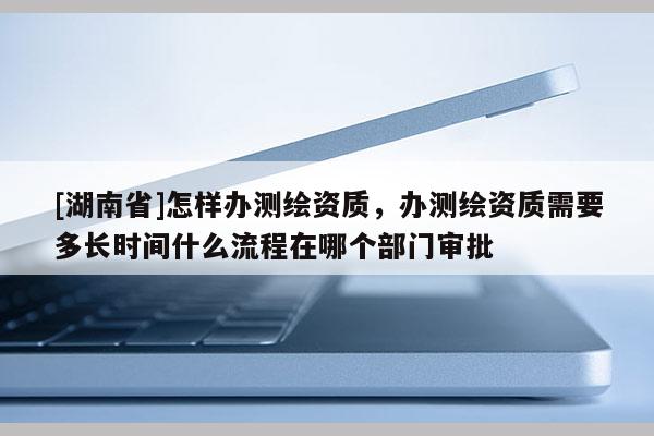 [湖南省]怎樣辦測(cè)繪資質(zhì)，辦測(cè)繪資質(zhì)需要多長(zhǎng)時(shí)間什么流程在哪個(gè)部門審批