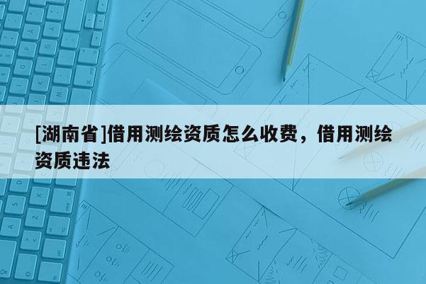 [湖南省]借用測繪資質怎么收費，借用測繪資質違法