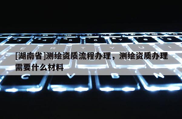 [湖南省]測(cè)繪資質(zhì)流程辦理，測(cè)繪資質(zhì)辦理需要什么材料