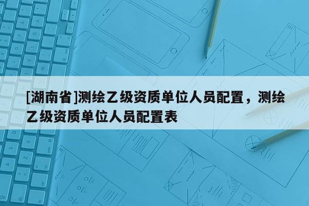 [湖南省]測繪乙級資質單位人員配置，測繪乙級資質單位人員配置表
