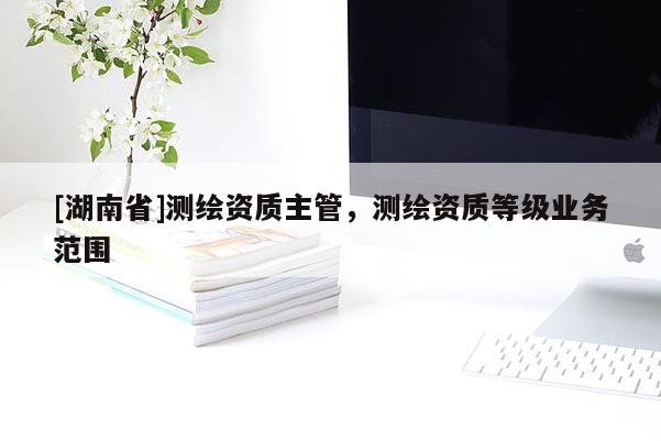 [湖南省]測繪資質主管，測繪資質等級業務范圍