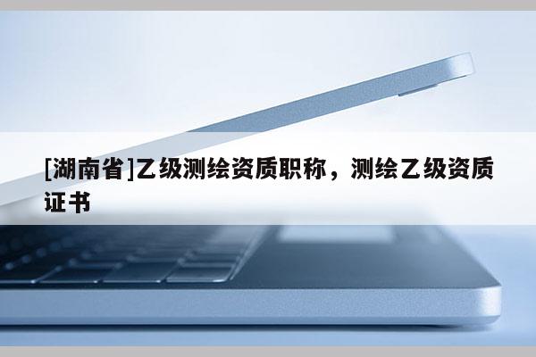 [湖南省]乙級測繪資質職稱，測繪乙級資質證書