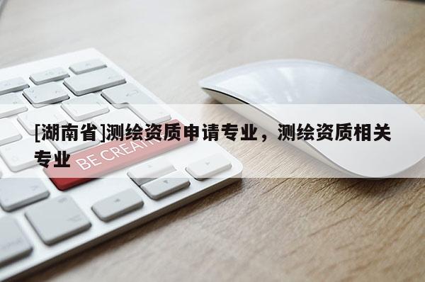 [湖南省]測(cè)繪資質(zhì)申請(qǐng)專業(yè)，測(cè)繪資質(zhì)相關(guān)專業(yè)