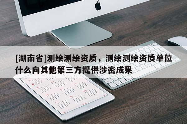 [湖南省]測繪測繪資質，測繪測繪資質單位什么向其他第三方提供涉密成果
