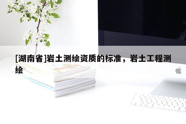[湖南省]巖土測繪資質的標準，巖土工程測繪