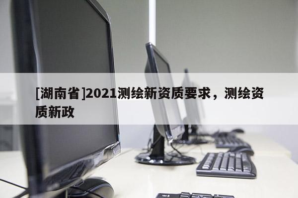 [湖南省]2021測繪新資質要求，測繪資質新政