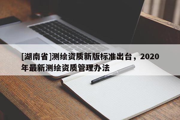 [湖南省]測繪資質新版標準出臺，2020年最新測繪資質管理辦法