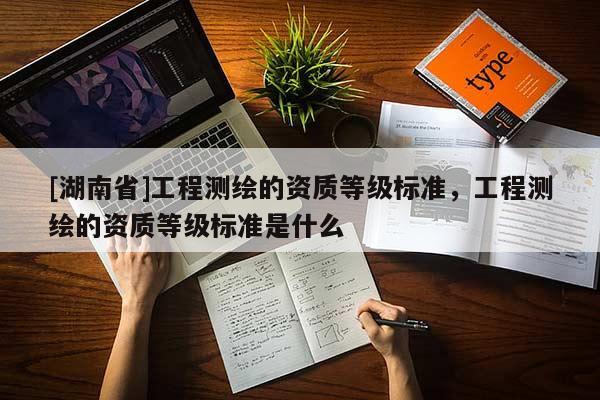 [湖南省]工程測繪的資質(zhì)等級(jí)標(biāo)準(zhǔn)，工程測繪的資質(zhì)等級(jí)標(biāo)準(zhǔn)是什么