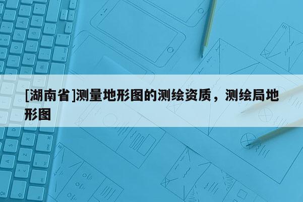 [湖南省]測量地形圖的測繪資質，測繪局地形圖