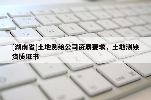 [湖南省]土地測繪公司資質要求，土地測繪資質證書