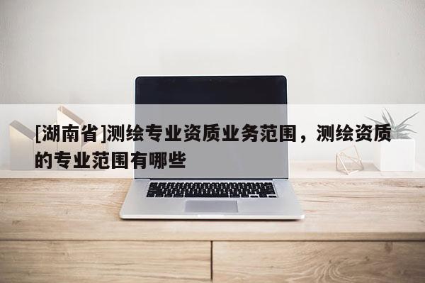 [湖南省]測繪專業資質業務范圍，測繪資質的專業范圍有哪些