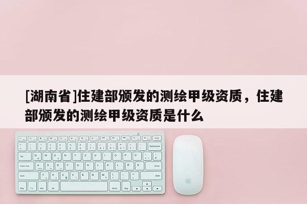 [湖南省]住建部頒發的測繪甲級資質，住建部頒發的測繪甲級資質是什么