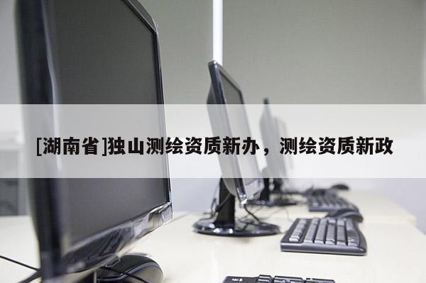 [湖南省]獨山測繪資質新辦，測繪資質新政