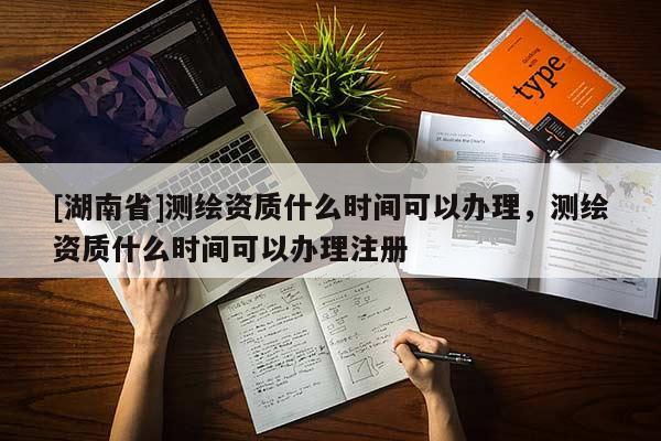 [湖南省]測繪資質什么時間可以辦理，測繪資質什么時間可以辦理注冊