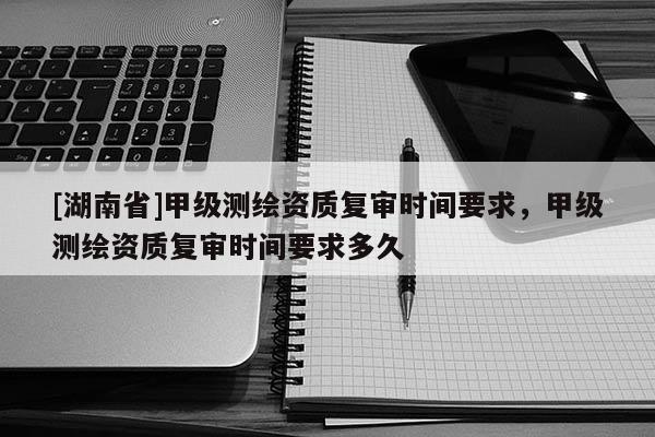[湖南省]甲級測繪資質(zhì)復(fù)審時間要求，甲級測繪資質(zhì)復(fù)審時間要求多久