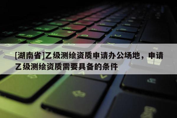 [湖南省]乙級(jí)測(cè)繪資質(zhì)申請(qǐng)辦公場(chǎng)地，申請(qǐng)乙級(jí)測(cè)繪資質(zhì)需要具備的條件