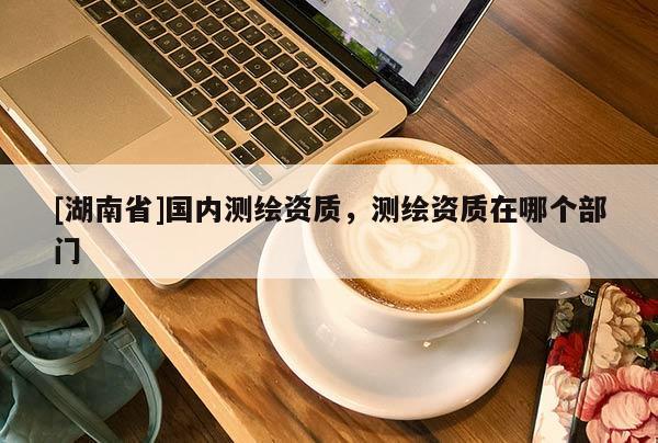 [湖南省]國內測繪資質，測繪資質在哪個部門