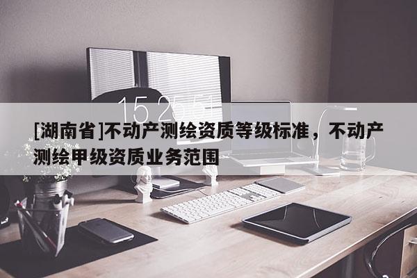 [湖南省]不動產(chǎn)測繪資質(zhì)等級標(biāo)準(zhǔn)，不動產(chǎn)測繪甲級資質(zhì)業(yè)務(wù)范圍