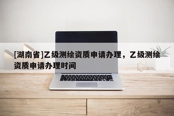 [湖南省]乙級測繪資質申請辦理，乙級測繪資質申請辦理時間