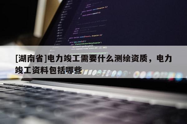 [湖南省]電力竣工需要什么測繪資質(zhì)，電力竣工資料包括哪些