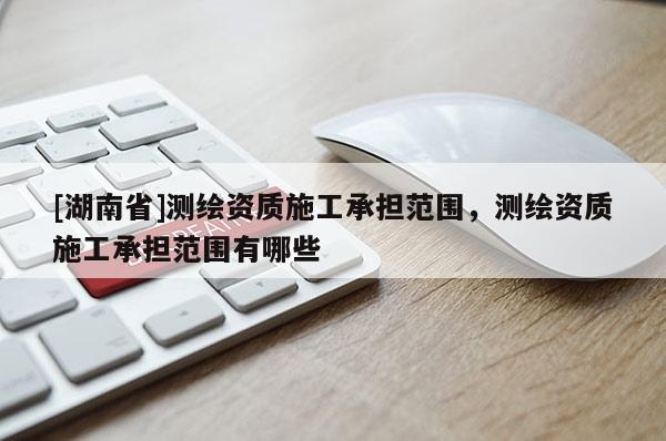 [湖南省]測繪資質(zhì)施工承擔范圍，測繪資質(zhì)施工承擔范圍有哪些