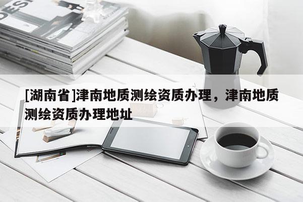 [湖南省]津南地質(zhì)測繪資質(zhì)辦理，津南地質(zhì)測繪資質(zhì)辦理地址