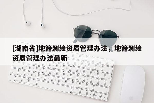 [湖南省]地籍測繪資質管理辦法，地籍測繪資質管理辦法最新