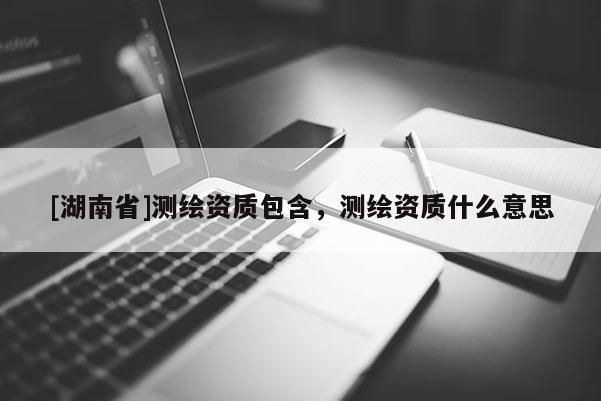 [湖南省]測繪資質包含，測繪資質什么意思