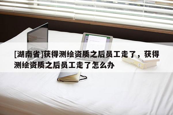 [湖南省]獲得測繪資質之后員工走了，獲得測繪資質之后員工走了怎么辦
