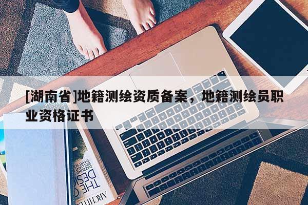 [湖南省]地籍測繪資質備案，地籍測繪員職業資格證書