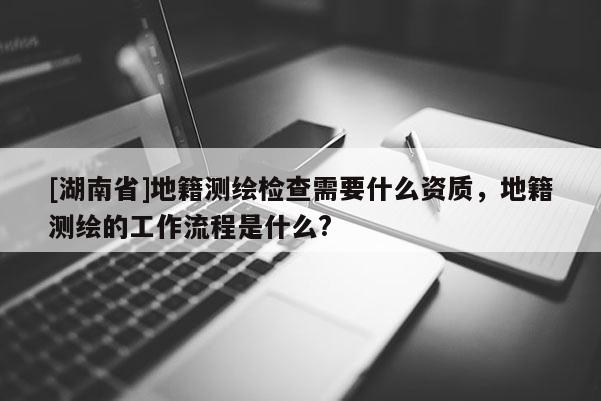 [湖南省]地籍測繪檢查需要什么資質，地籍測繪的工作流程是什么?