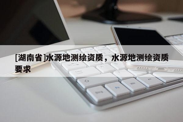[湖南省]水源地測繪資質，水源地測繪資質要求