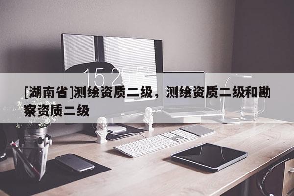 [湖南省]測繪資質二級，測繪資質二級和勘察資質二級