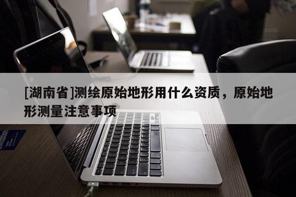 [湖南省]測(cè)繪原始地形用什么資質(zhì)，原始地形測(cè)量注意事項(xiàng)
