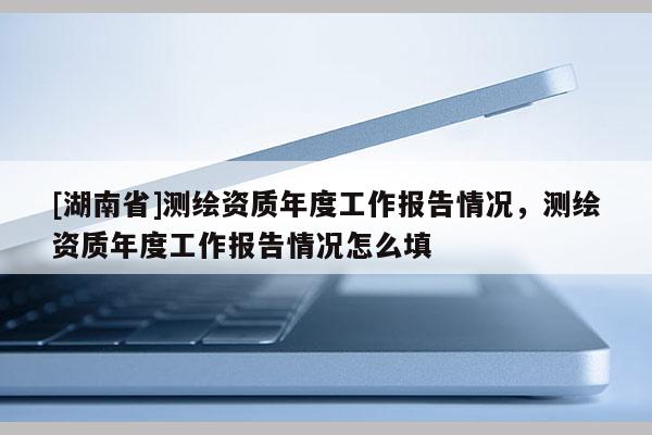 [湖南省]測(cè)繪資質(zhì)年度工作報(bào)告情況，測(cè)繪資質(zhì)年度工作報(bào)告情況怎么填