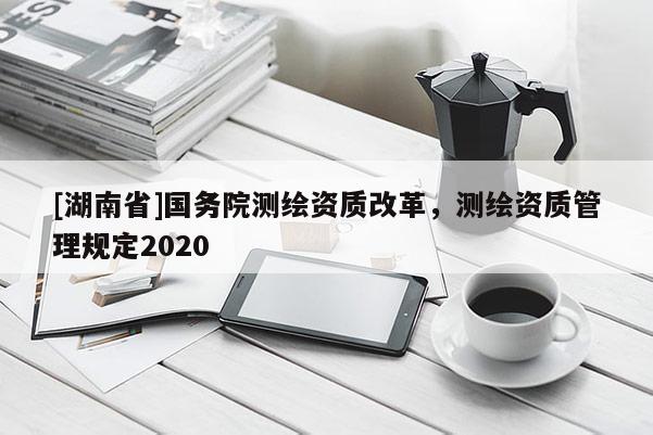 [湖南省]國(guó)務(wù)院測(cè)繪資質(zhì)改革，測(cè)繪資質(zhì)管理規(guī)定2020
