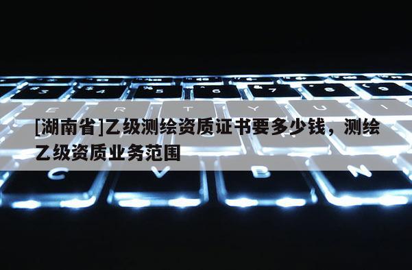 [湖南省]乙級(jí)測(cè)繪資質(zhì)證書(shū)要多少錢(qián)，測(cè)繪乙級(jí)資質(zhì)業(yè)務(wù)范圍