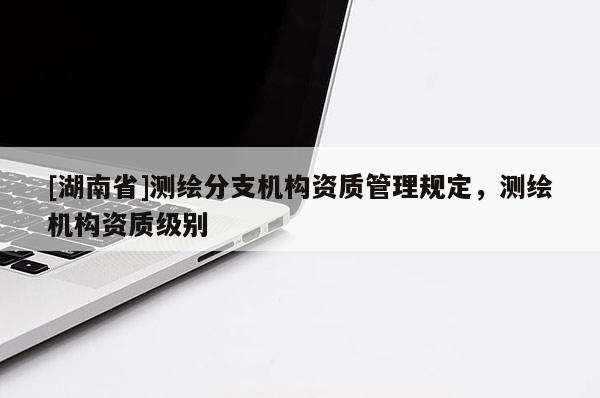 [湖南省]測(cè)繪分支機(jī)構(gòu)資質(zhì)管理規(guī)定，測(cè)繪機(jī)構(gòu)資質(zhì)級(jí)別