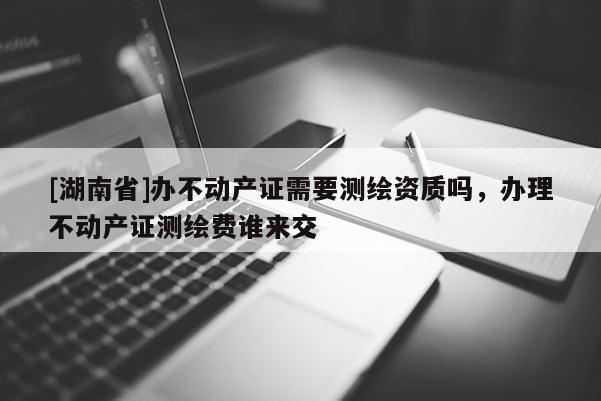 [湖南省]辦不動產證需要測繪資質嗎，辦理不動產證測繪費誰來交