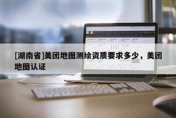 [湖南省]美團地圖測繪資質要求多少，美團地圖認證