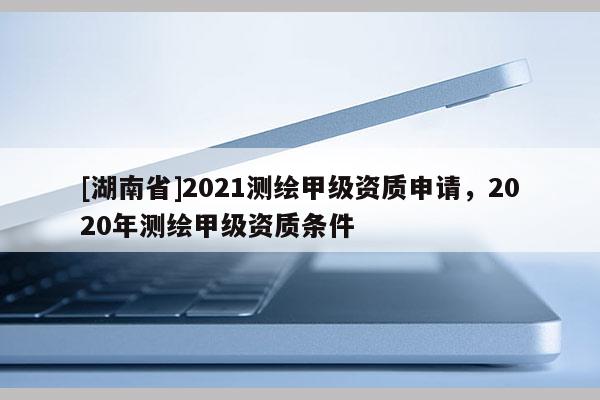 [湖南省]2021測繪甲級資質申請，2020年測繪甲級資質條件
